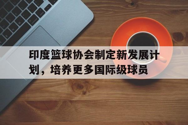 包含印度篮球协会制定新发展计划，培养更多国际级球员的词条